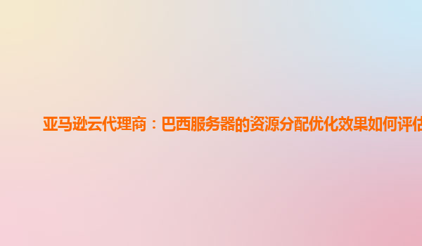 亚马逊云代理商：巴西服务器的资源分配优化效果如何评估？