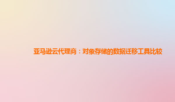 亚马逊云代理商：对象存储的数据迁移工具比较