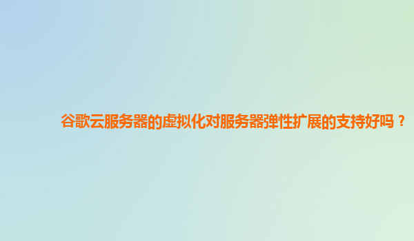 谷歌云服务器的虚拟化对服务器弹性扩展的支持好吗？