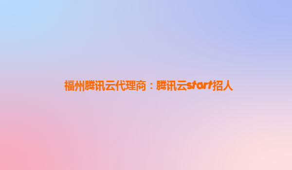 福州腾讯云代理商：腾讯云start招人