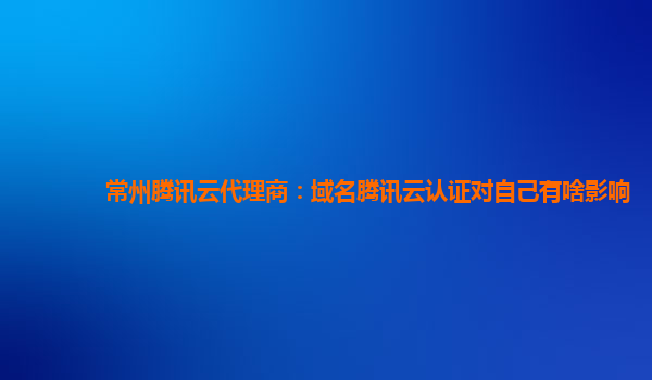 常州腾讯云代理商：域名腾讯云认证对自己有啥影响