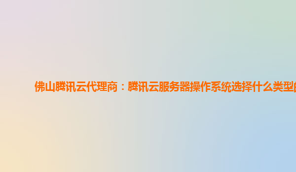 佛山腾讯云代理商：腾讯云服务器操作系统选择什么类型的