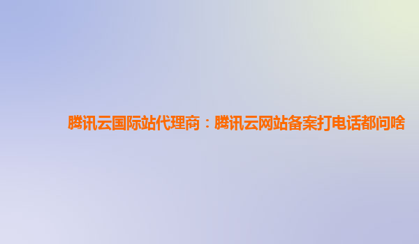 腾讯云国际站代理商：腾讯云网站备案打电话都问啥