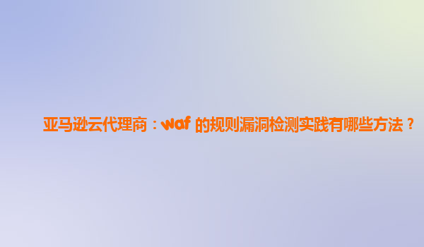 亚马逊云代理商：waf 的规则漏洞检测实践有哪些方法？