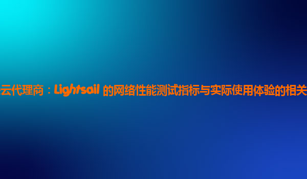亚马逊云代理商：Lightsail 的网络性能测试指标与实际使用体验的相关性如何？