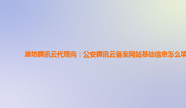 潍坊腾讯云代理商：公安腾讯云备案网站基础信息怎么填