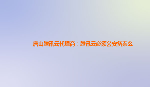 唐山腾讯云代理商：腾讯云必须公安备案么