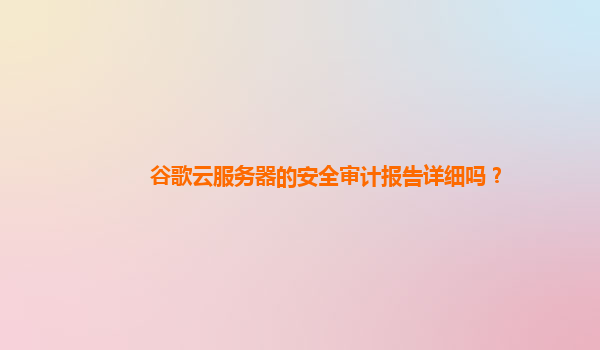 谷歌云服务器的安全审计报告详细吗？