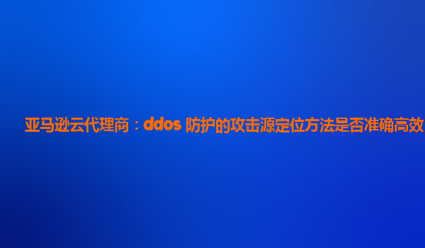 亚马逊云代理商：ddos 防护的攻击源定位方法是否准确高效？