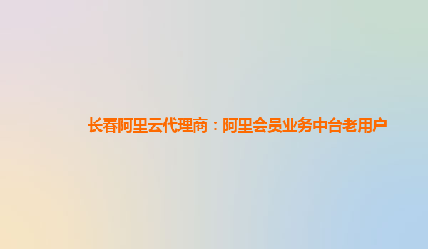 长春阿里云代理商：阿里会员业务中台老用户