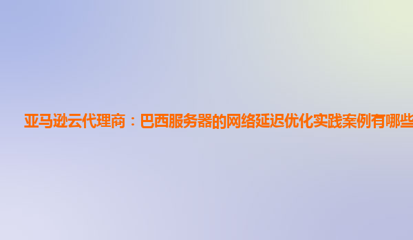 亚马逊云代理商：巴西服务器的网络延迟优化实践案例有哪些借鉴？