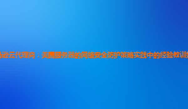 亚马逊云代理商：美国服务器的网络安全防护策略实践中的经验教训如何总结和应用？