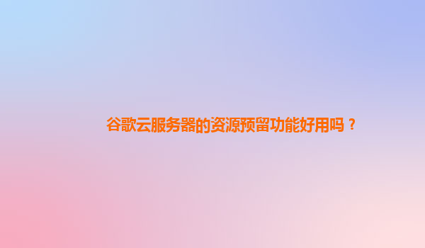 谷歌云服务器的资源预留功能好用吗？