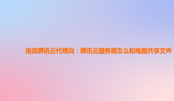 南昌腾讯云代理商：腾讯云服务器怎么和电脑共享文件