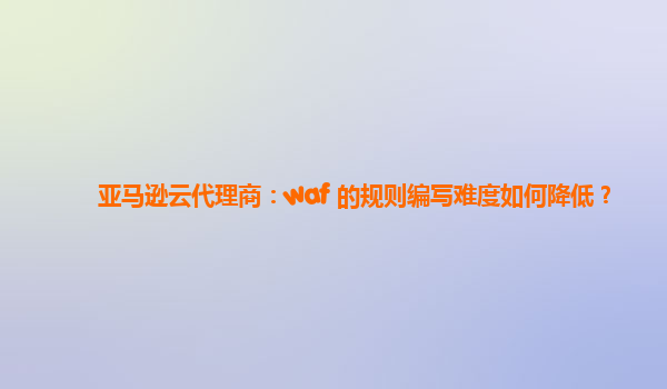 亚马逊云代理商：waf 的规则编写难度如何降低？
