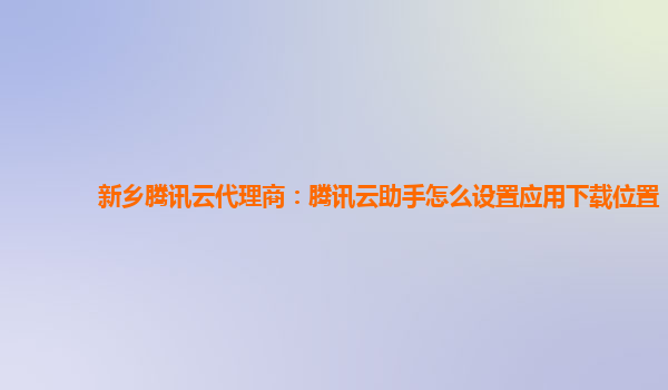 新乡腾讯云代理商：腾讯云助手怎么设置应用下载位置