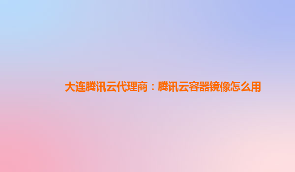 大连腾讯云代理商：腾讯云容器镜像怎么用