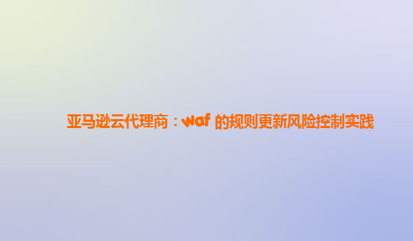 亚马逊云代理商：waf 的规则更新风险控制实践