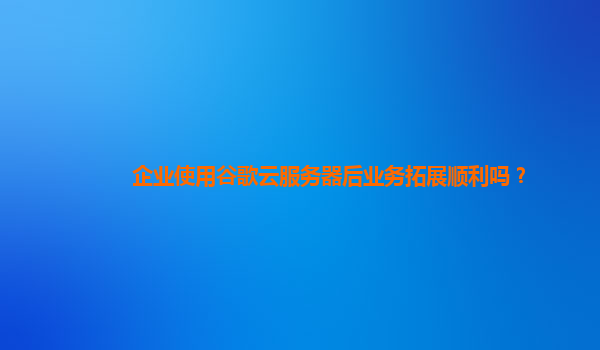 企业使用谷歌云服务器后业务拓展顺利吗？
