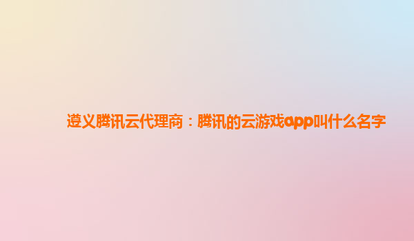 遵义腾讯云代理商：腾讯的云游戏app叫什么名字
