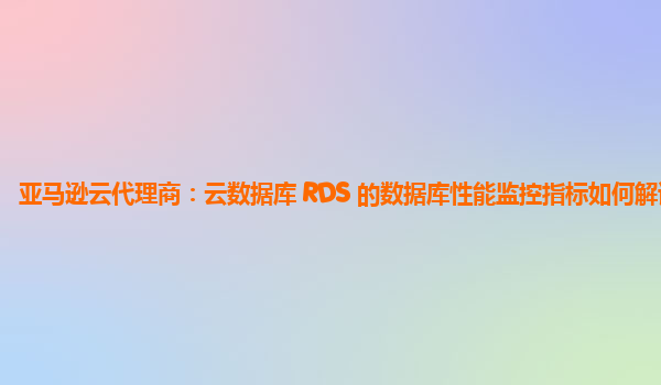 亚马逊云代理商：云数据库 RDS 的数据库性能监控指标如何解读？