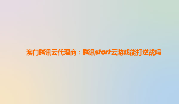 澳门腾讯云代理商：腾讯start云游戏能打逆战吗