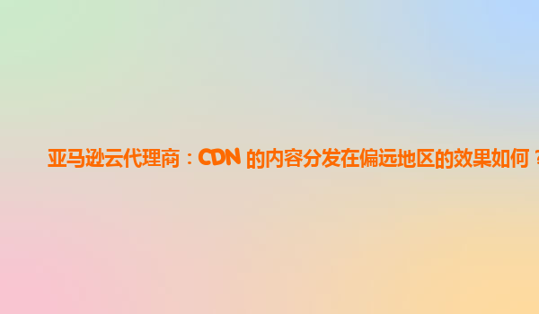 亚马逊云代理商：CDN 的内容分发在偏远地区的效果如何？