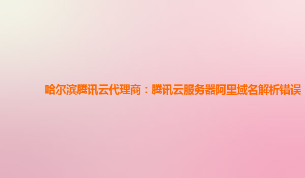 哈尔滨腾讯云代理商：腾讯云服务器阿里域名解析错误