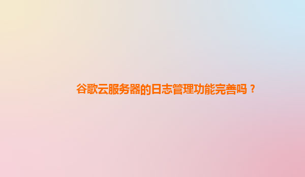 谷歌云服务器的日志管理功能完善吗？