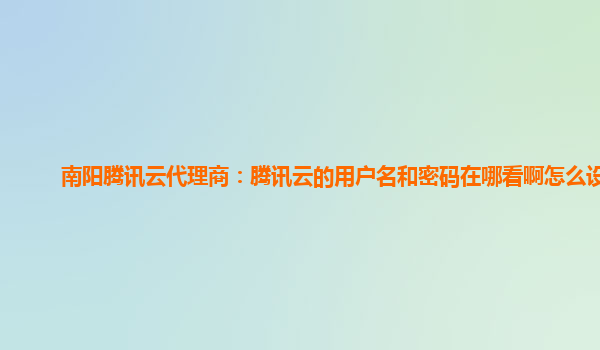 南阳腾讯云代理商：腾讯云的用户名和密码在哪看啊怎么设置