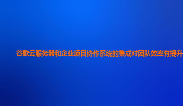谷歌云服务器和企业项目协作系统的集成对团队效率有提升吗？