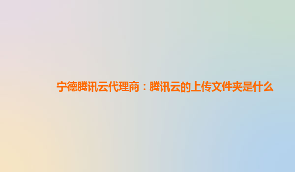 宁德腾讯云代理商：腾讯云的上传文件夹是什么