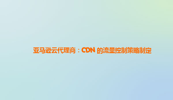 亚马逊云代理商：CDN 的流量控制策略制定