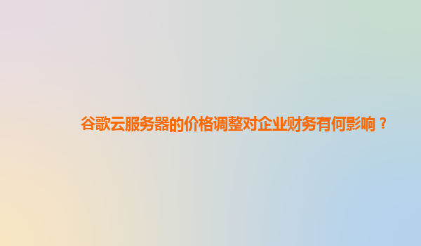 谷歌云服务器的价格调整对企业财务有何影响？