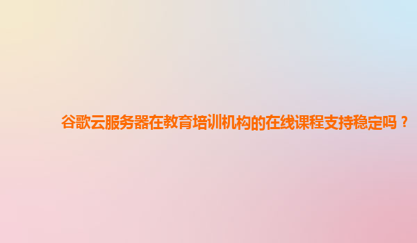 谷歌云服务器在教育培训机构的在线课程支持稳定吗？