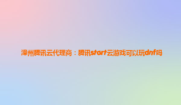 漳州腾讯云代理商：腾讯start云游戏可以玩dnf吗