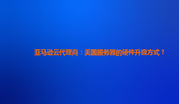 亚马逊云代理商：美国服务器的硬件升级方式？