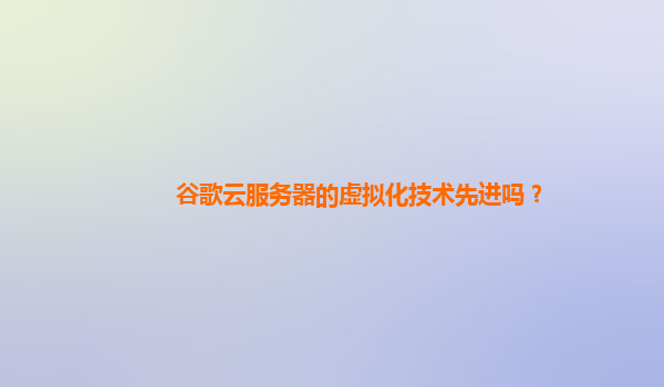 谷歌云服务器的虚拟化技术先进吗？