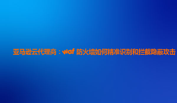 亚马逊云代理商：waf 防火墙如何精准识别和拦截隐蔽攻击？