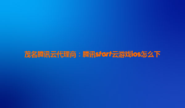 茂名腾讯云代理商：腾讯start云游戏ios怎么下