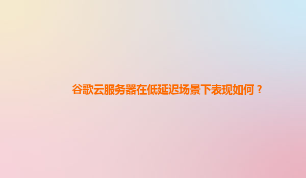 谷歌云服务器在低延迟场景下表现如何？