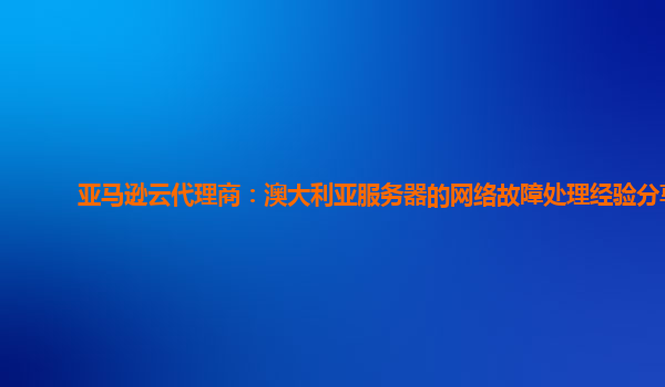 亚马逊云代理商：澳大利亚服务器的网络故障处理经验分享