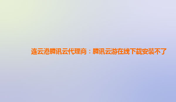 连云港腾讯云代理商：腾讯云游在线下载安装不了
