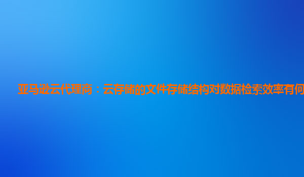 亚马逊云代理商：云存储的文件存储结构对数据检索效率有何影响？