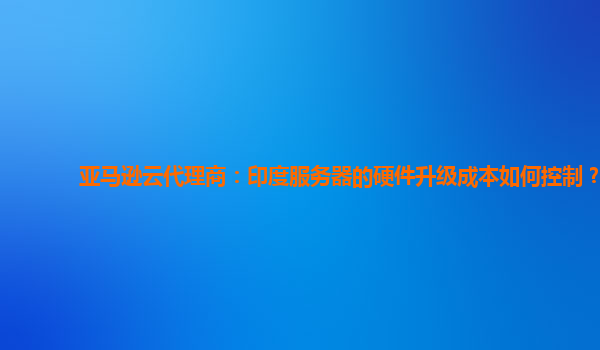 亚马逊云代理商：印度服务器的硬件升级成本如何控制？