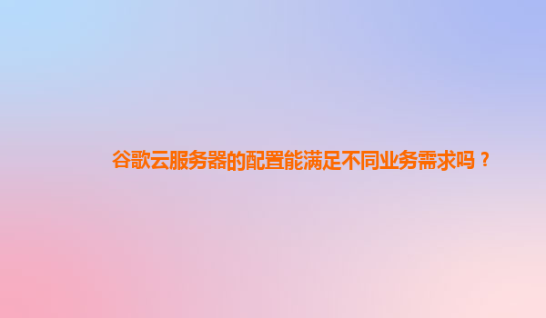 谷歌云服务器的配置能满足不同业务需求吗？