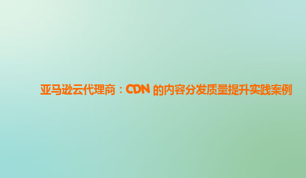 亚马逊云代理商：CDN 的内容分发质量提升实践案例