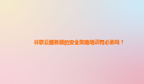 谷歌云服务器的安全策略培训有必要吗？