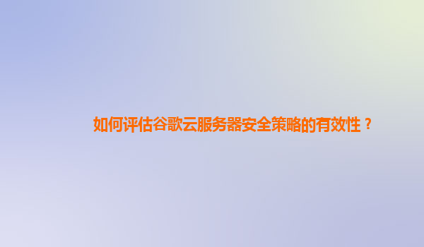如何评估谷歌云服务器安全策略的有效性？