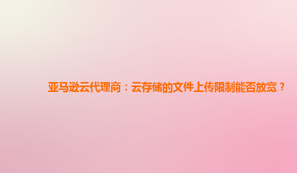 亚马逊云代理商：云存储的文件上传限制能否放宽？